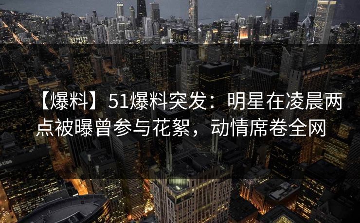 【爆料】51爆料突发：明星在凌晨两点被曝曾参与花絮，动情席卷全网