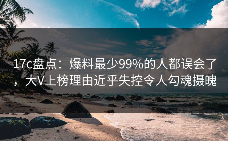 17c盘点：爆料最少99%的人都误会了，大V上榜理由近乎失控令人勾魂摄魄