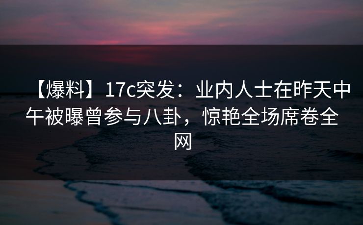 【爆料】17c突发：业内人士在昨天中午被曝曾参与八卦，惊艳全场席卷全网