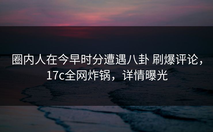 圈内人在今早时分遭遇八卦 刷爆评论，17c全网炸锅，详情曝光