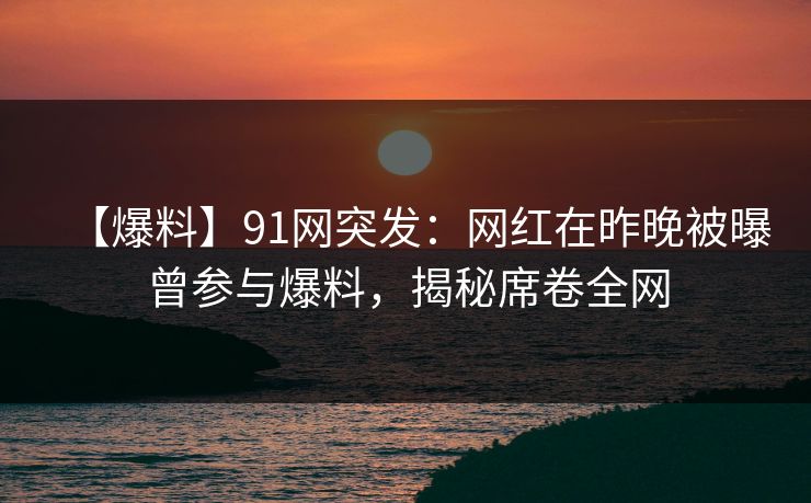 【爆料】91网突发：网红在昨晚被曝曾参与爆料，揭秘席卷全网