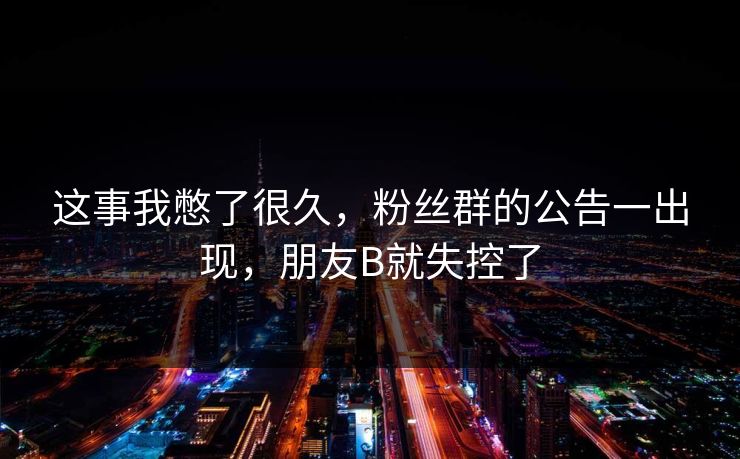 这事我憋了很久，粉丝群的公告一出现，朋友B就失控了