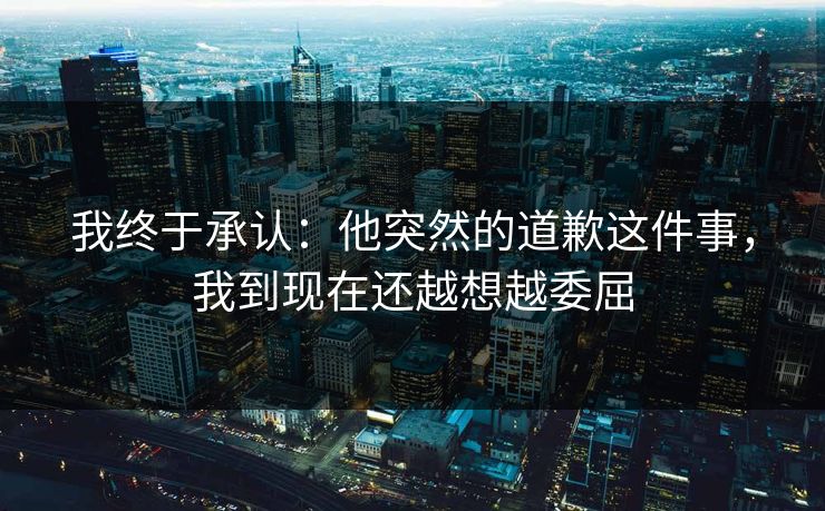 我终于承认:他突然的道歉这件事,我到现在还越想越委屈