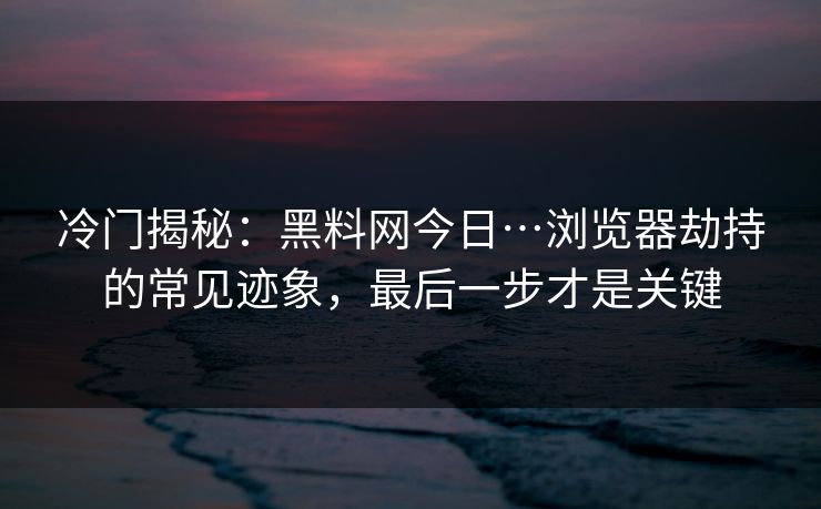 冷门揭秘：黑料网今日…浏览器劫持的常见迹象，最后一步才是关键