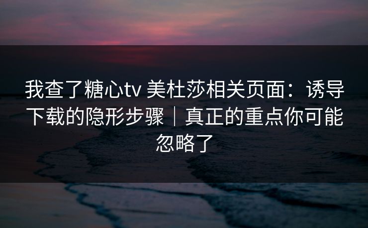 我查了糖心tv 美杜莎相关页面：诱导下载的隐形步骤｜真正的重点你可能忽略了