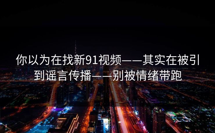 你以为在找新91视频——其实在被引到谣言传播——别被情绪带跑