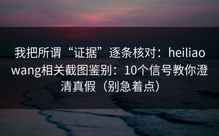 我把所谓“证据”逐条核对：heiliaowang相关截图鉴别：10个信号教你澄清真假（别急着点）