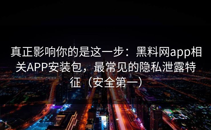 真正影响你的是这一步：黑料网app相关APP安装包，最常见的隐私泄露特征（安全第一）