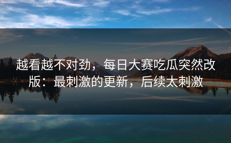 越看越不对劲,每日大赛吃瓜突然改版:最刺激的更新,后续太刺激