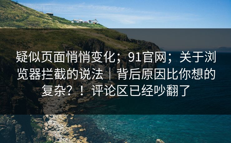 疑似页面悄悄变化;91官网;关于浏览器拦截的说法|背后原因比你想的复杂?!评论区已经吵翻了
