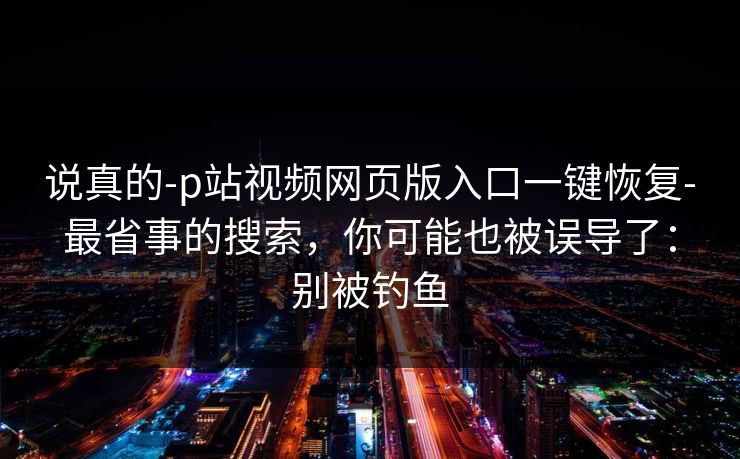 说真的-p站视频网页版入口一键恢复-最省事的搜索,你可能也被误导了:别被钓鱼