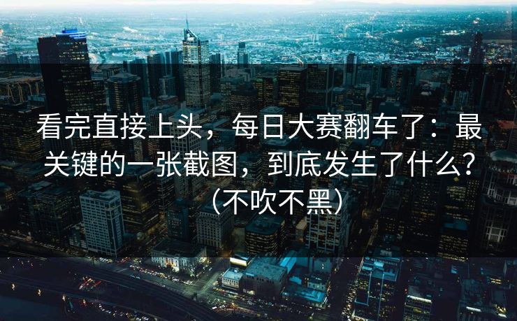 看完直接上头，每日大赛翻车了：最关键的一张截图，到底发生了什么？（不吹不黑）