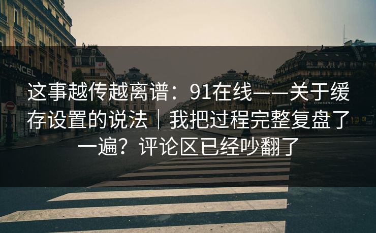 这事越传越离谱：91在线——关于缓存设置的说法｜我把过程完整复盘了一遍？评论区已经吵翻了