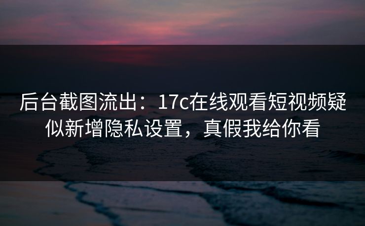 后台截图流出：17c在线观看短视频疑似新增隐私设置，真假我给你看