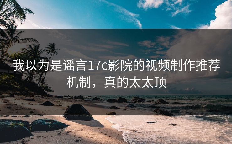 我以为是谣言17c影院的视频制作推荐机制，真的太太顶