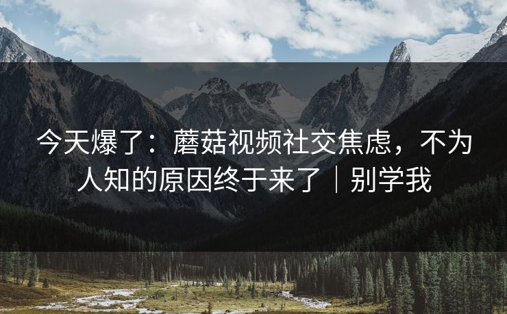 今天爆了：蘑菇视频社交焦虑，不为人知的原因终于来了｜别学我