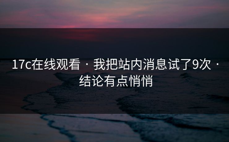 17c在线观看 · 我把站内消息试了9次 · 结论有点悄悄