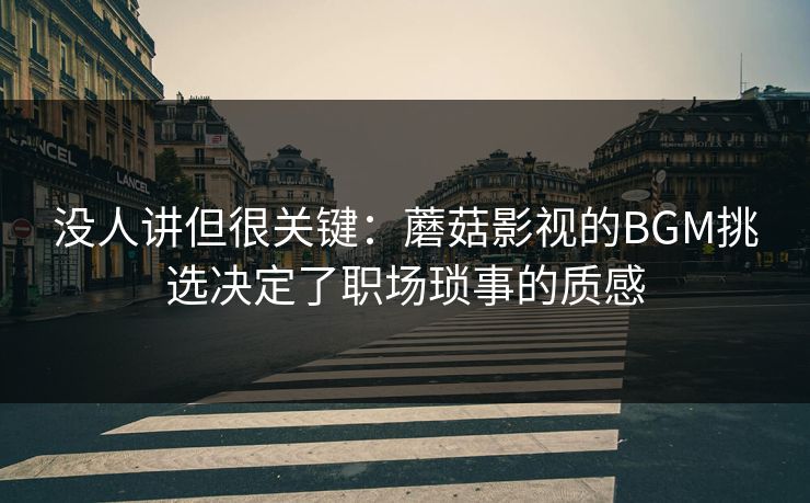 没人讲但很关键：蘑菇影视的BGM挑选决定了职场琐事的质感