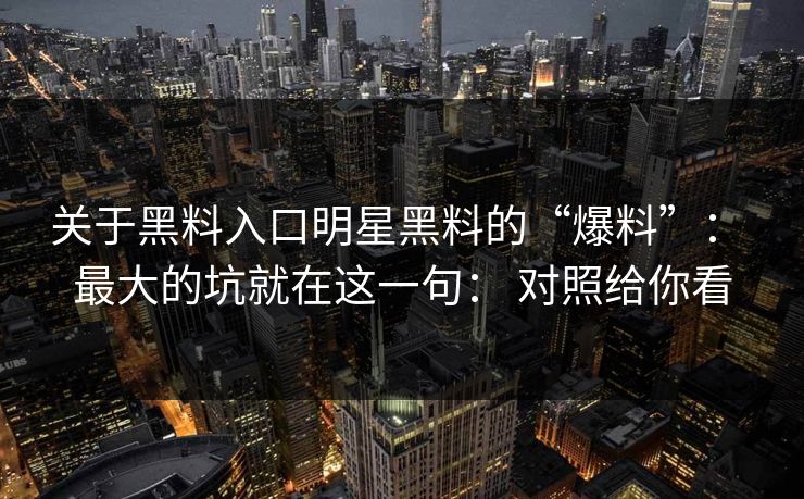 关于黑料入口明星黑料的“爆料”： 最大的坑就在这一句： 对照给你看