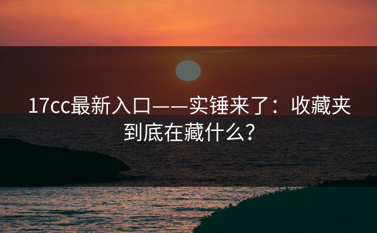 17cc最新入口——实锤来了：收藏夹到底在藏什么？