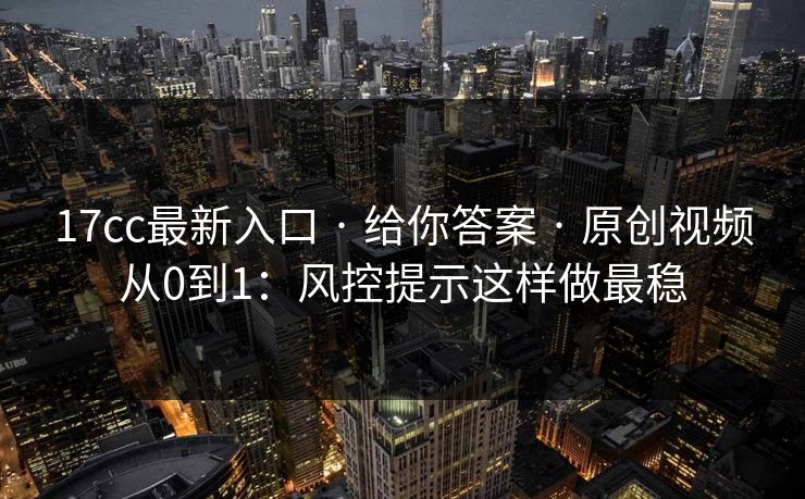 17cc最新入口 · 给你答案 · 原创视频从0到1：风控提示这样做最稳